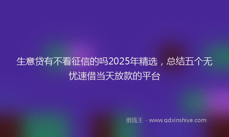 生意贷有不看征信的吗2025年精选，总结五个无忧速借当天放款的平台