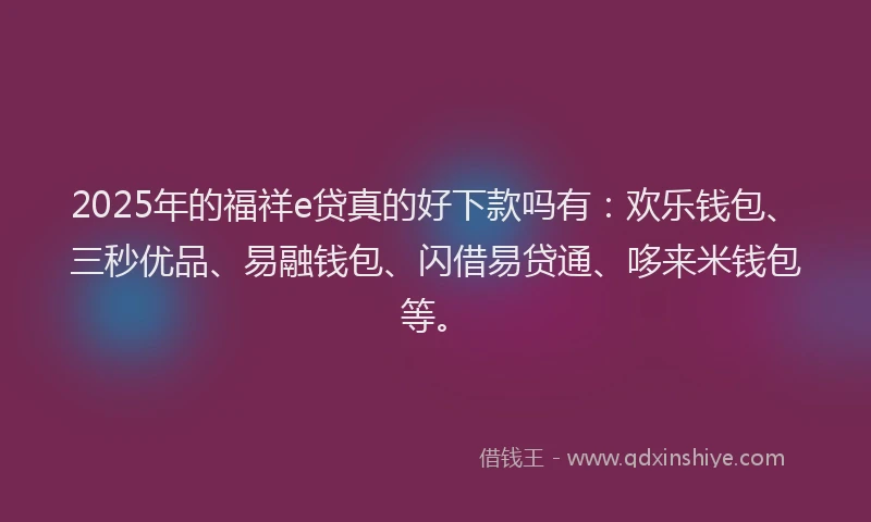 2025年的福祥e贷真的好下款吗有：欢乐钱包、三秒优品、易融钱包、闪借易贷通、哆来米钱包等。