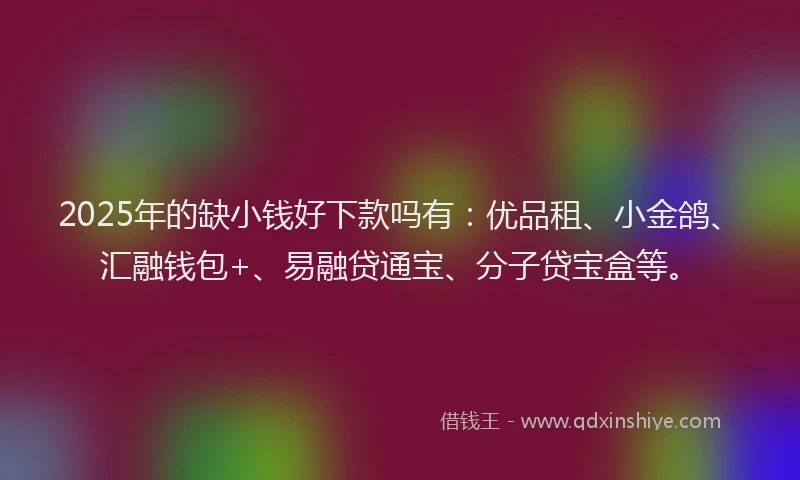 2025年的缺小钱好下款吗有：优品租、小金鸽、汇融钱包+、易融贷通宝、分子贷宝盒等。