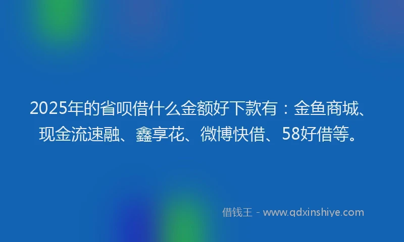 2025年的省呗借什么金额好下款有：金鱼商城、现金流速融、鑫享花、微博快借、58好借等。