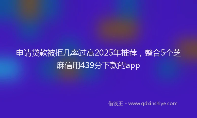 申请贷款被拒几率过高2025年推荐，整合5个芝麻信用439分下款的app