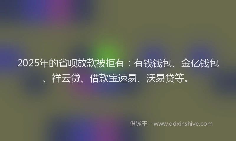 2025年的省呗放款被拒有：有钱钱包、金亿钱包、祥云贷、借款宝速易、沃易贷等。