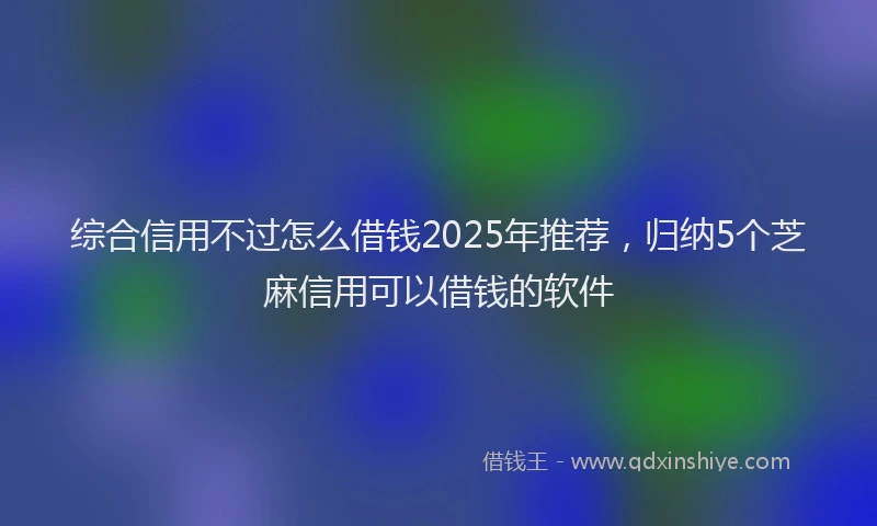 综合信用不过怎么借钱2025年推荐，归纳5个芝麻信用可以借钱的软件