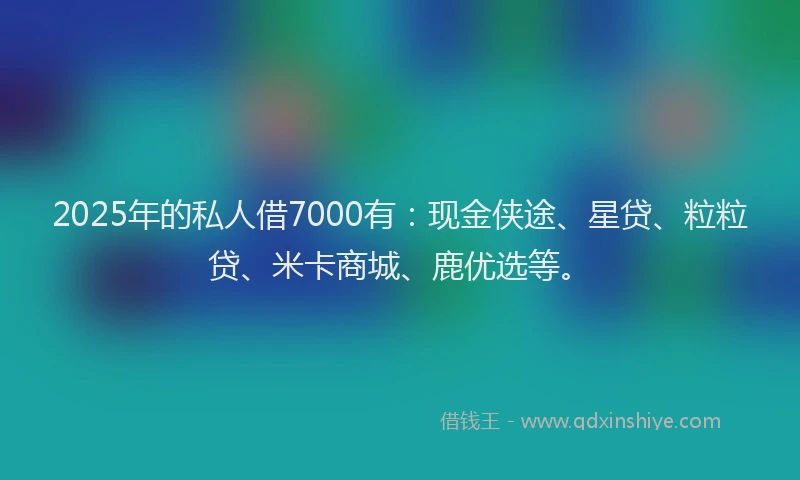 2025年的私人借7000有：现金侠途、星贷、粒粒贷、米卡商城、鹿优选等。