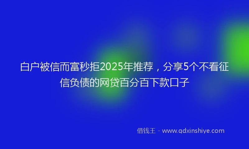 白户被信而富秒拒2025年推荐，分享5个不看征信负债的网贷百分百下款口子