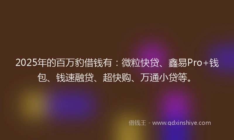 2025年的百万豹借钱有：微粒快贷、鑫易Pro+钱包、钱速融贷、超快购、万通小贷等。