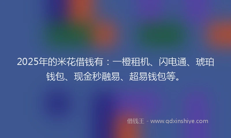 2025年的米花借钱有：一橙租机、闪电通、琥珀钱包、现金秒融易、超易钱包等。