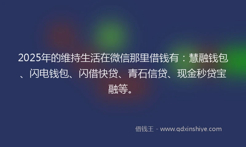 2025年的维持生活在微信那里借钱有：慧融钱包、闪电钱包、闪借快贷、青石信贷、现金秒贷宝融等。