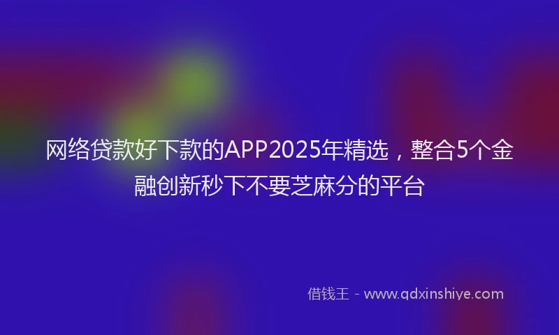 网络贷款好下款的APP2025年精选，整合5个金融创新秒下不要芝麻分的平台
