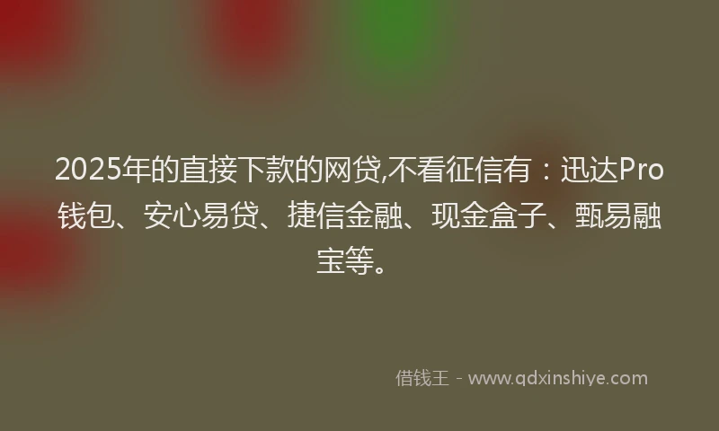 2025年的直接下款的网贷,不看征信有：迅达Pro钱包、安心易贷、捷信金融、现金盒子、甄易融宝等。