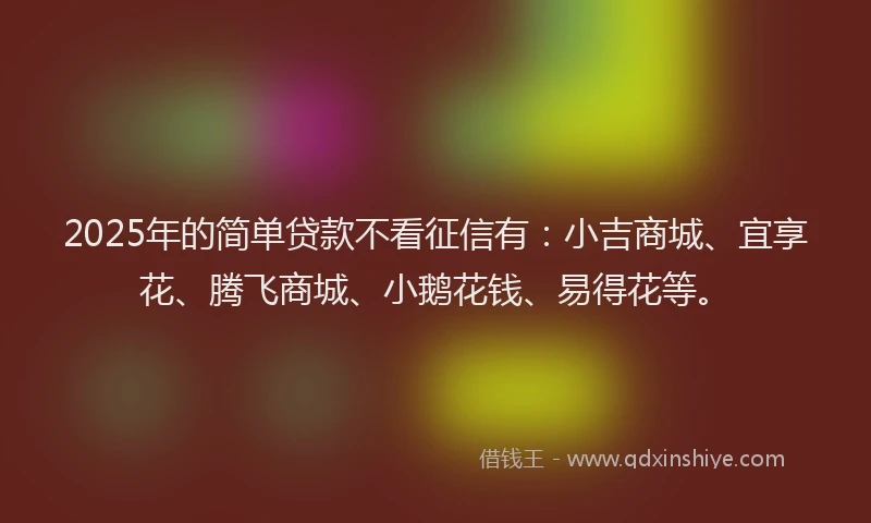 2025年的简单贷款不看征信有：小吉商城、宜享花、腾飞商城、小鹅花钱、易得花等。