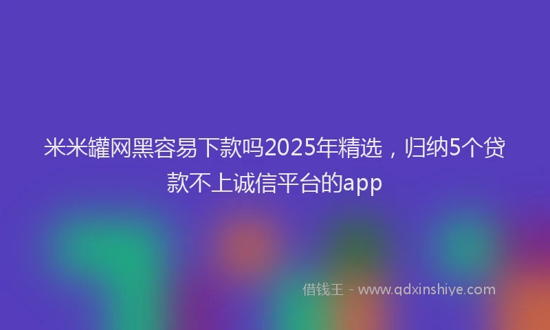 米米罐网黑容易下款吗2025年精选，归纳5个贷款不上诚信平台的app