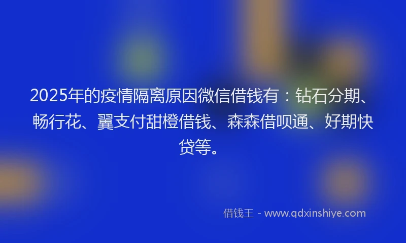 2025年的疫情隔离原因微信借钱有：钻石分期、畅行花、翼支付甜橙借钱、森森借呗通、好期快贷等。