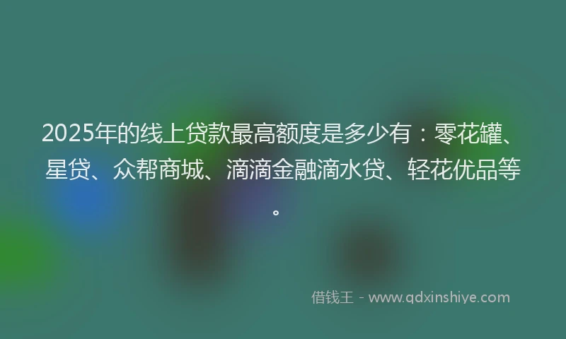 2025年的线上贷款最高额度是多少有：零花罐、星贷、众帮商城、滴滴金融滴水贷、轻花优品等。