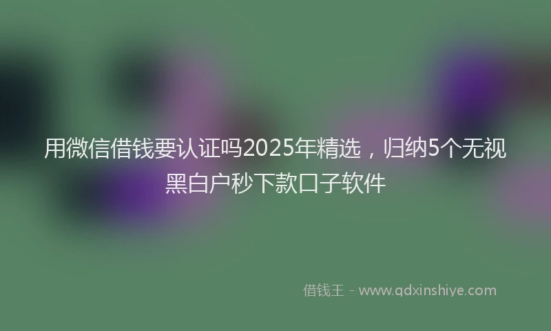 用微信借钱要认证吗2025年精选，归纳5个无视黑白户秒下款口子软件