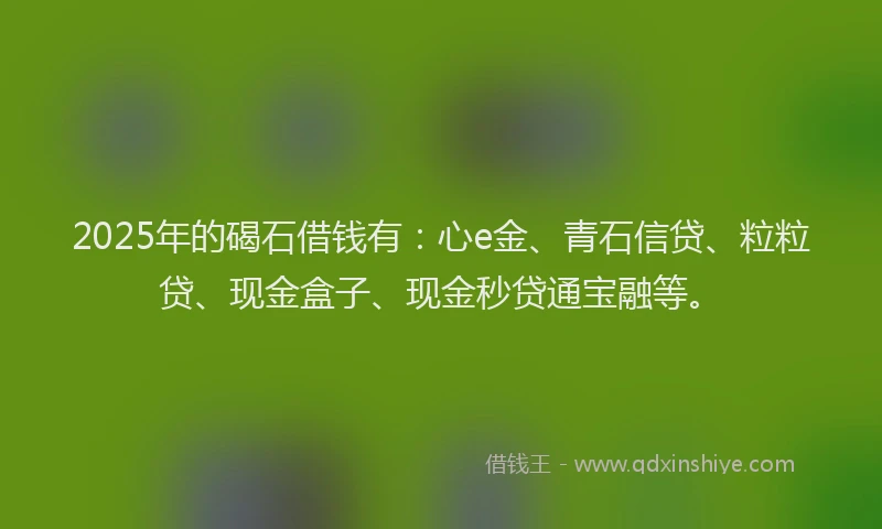 2025年的碣石借钱有：心e金、青石信贷、粒粒贷、现金盒子、现金秒贷通宝融等。