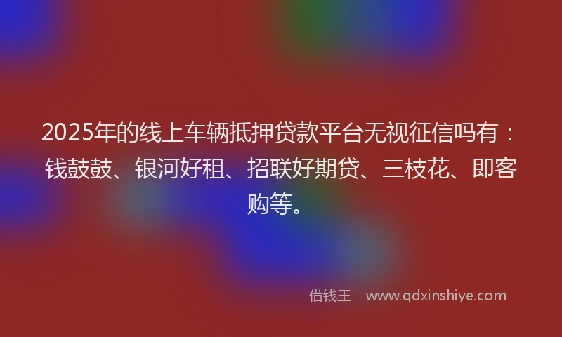 2025年的线上车辆抵押贷款平台无视征信吗有：钱鼓鼓、银河好租、招联好期贷、三枝花、即客购等。
