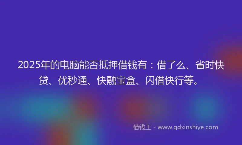 2025年的电脑能否抵押借钱有：借了么、省时快贷、优秒通、快融宝盒、闪借快行等。