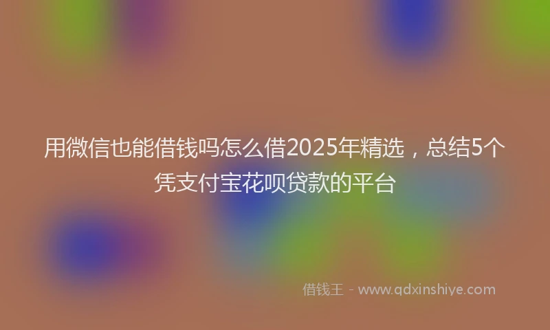 用微信也能借钱吗怎么借2025年精选，总结5个凭支付宝花呗贷款的平台