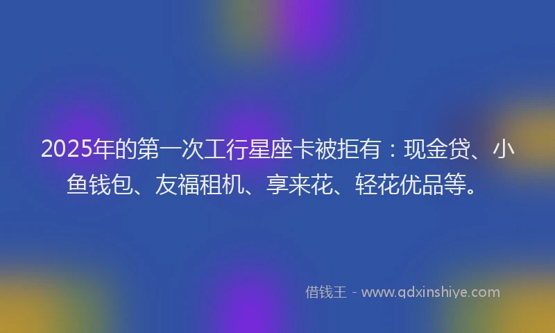 2025年的第一次工行星座卡被拒有：现金贷、小鱼钱包、友福租机、享来花、轻花优品等。