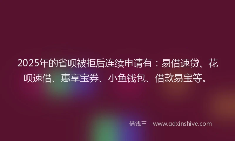 2025年的省呗被拒后连续申请有：易借速贷、花呗速借、惠享宝券、小鱼钱包、借款易宝等。