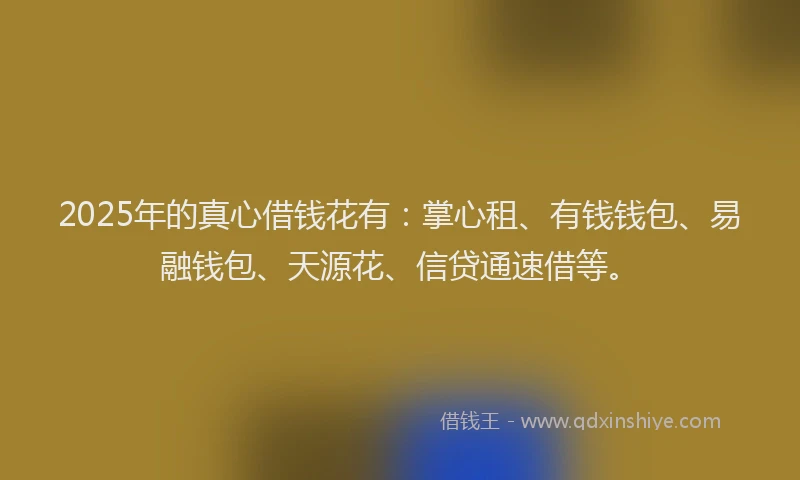 2025年的真心借钱花有：掌心租、有钱钱包、易融钱包、天源花、信贷通速借等。