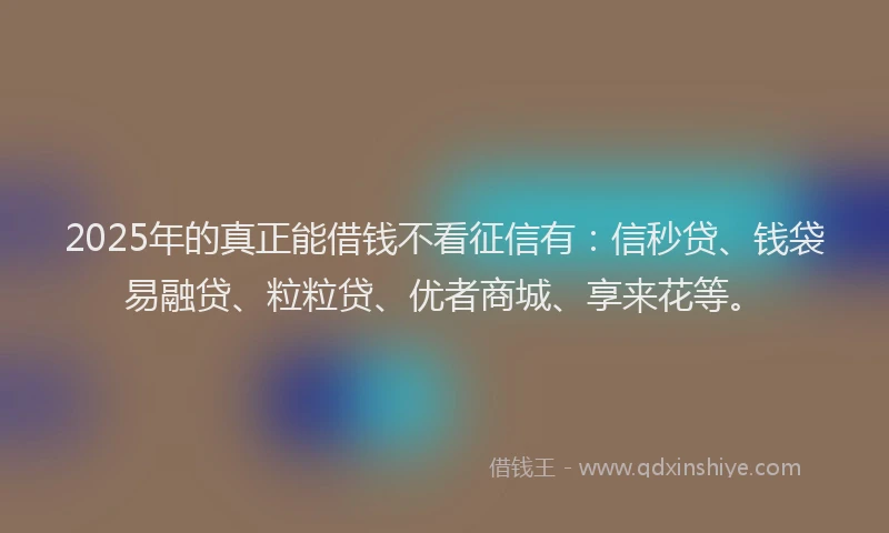 2025年的真正能借钱不看征信有：信秒贷、钱袋易融贷、粒粒贷、优者商城、享来花等。