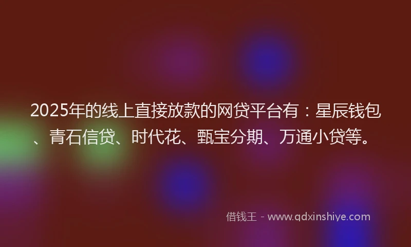 2025年的线上直接放款的网贷平台有：星辰钱包、青石信贷、时代花、甄宝分期、万通小贷等。