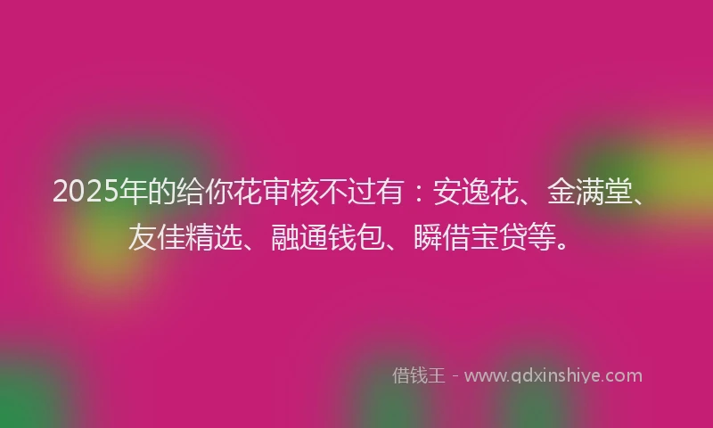 2025年的给你花审核不过有：安逸花、金满堂、友佳精选、融通钱包、瞬借宝贷等。