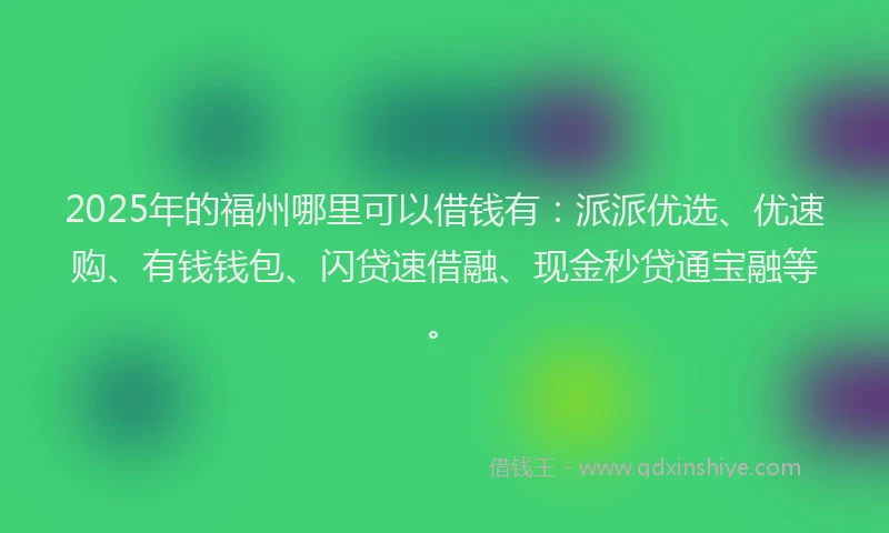 2025年的福州哪里可以借钱有：派派优选、优速购、有钱钱包、闪贷速借融、现金秒贷通宝融等。