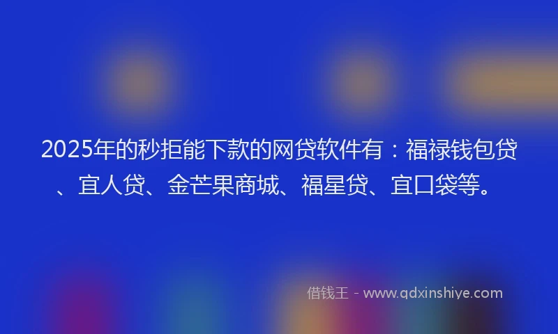 2025年的秒拒能下款的网贷软件有：福禄钱包贷、宜人贷、金芒果商城、福星贷、宜口袋等。