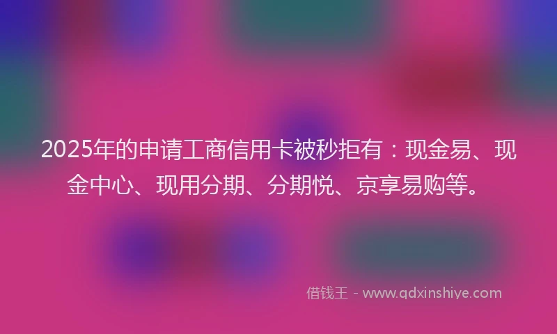 2025年的申请工商信用卡被秒拒有：现金易、现金中心、现用分期、分期悦、京享易购等。