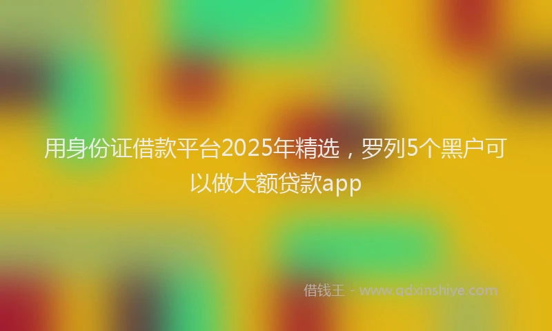 用身份证借款平台2025年精选，罗列5个黑户可以做大额贷款app