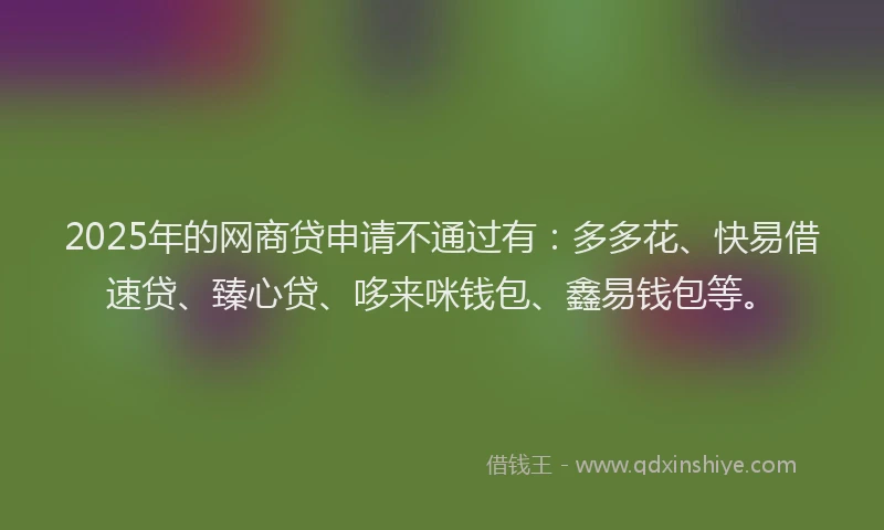 2025年的网商贷申请不通过有：多多花、快易借速贷、臻心贷、哆来咪钱包、鑫易钱包等。