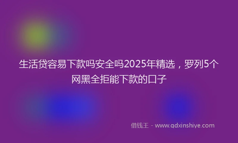 生活贷容易下款吗安全吗2025年精选，罗列5个网黑全拒能下款的口子