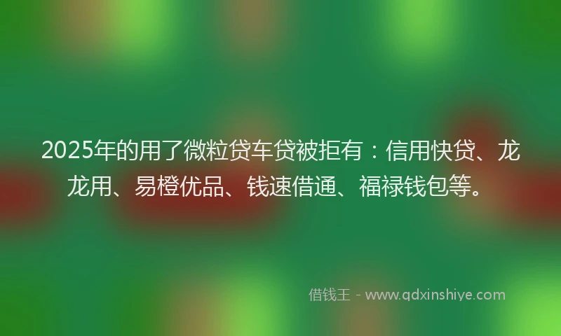 2025年的用了微粒贷车贷被拒有：信用快贷、龙龙用、易橙优品、钱速借通、福禄钱包等。