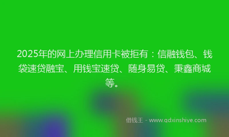 2025年的网上办理信用卡被拒有：信融钱包、钱袋速贷融宝、用钱宝速贷、随身易贷、秉鑫商城等。