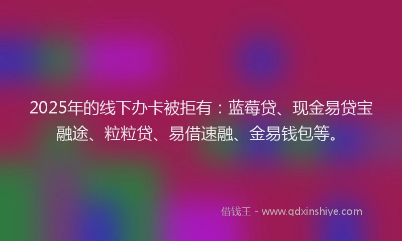 2025年的线下办卡被拒有：蓝莓贷、现金易贷宝融途、粒粒贷、易借速融、金易钱包等。