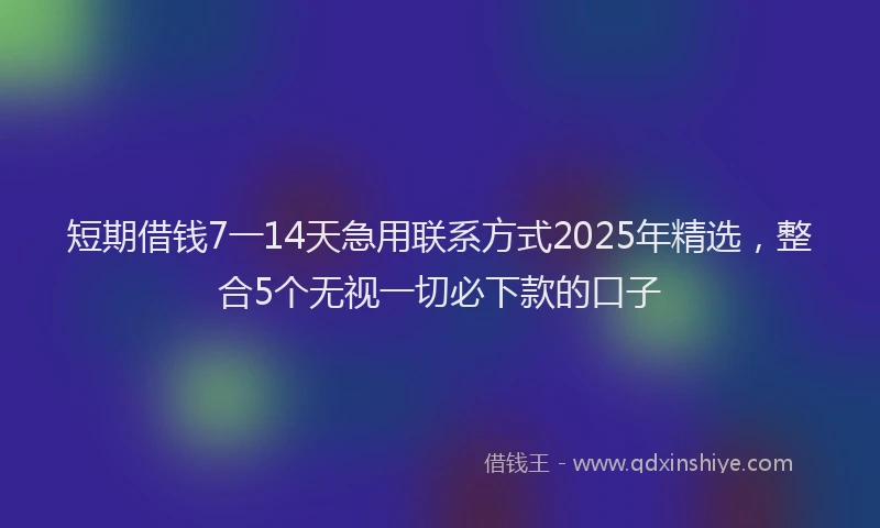 短期借钱7一14天急用联系方式2025年精选，整合5个无视一切必下款的口子