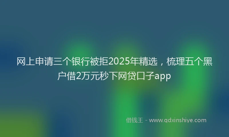 网上申请三个银行被拒2025年精选，梳理五个黑户借2万元秒下网贷口子app