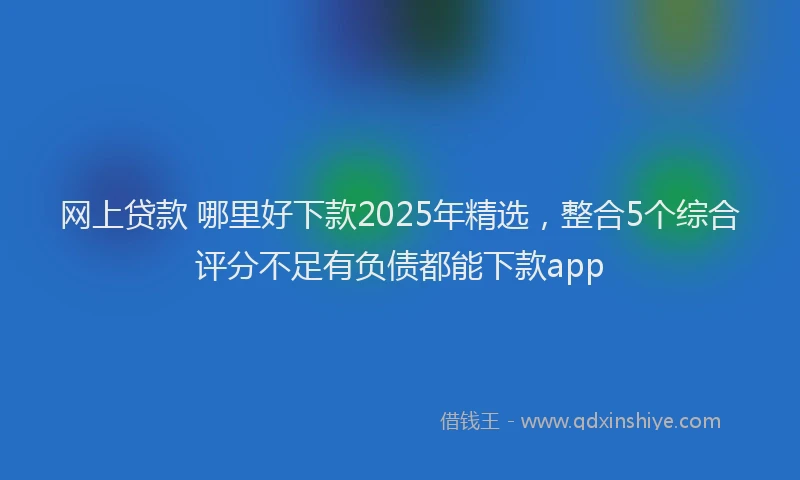 网上贷款 哪里好下款2025年精选，整合5个综合评分不足有负债都能下款app