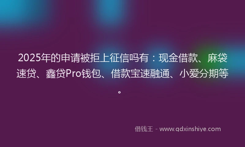 2025年的申请被拒上征信吗有：现金借款、麻袋速贷、鑫贷Pro钱包、借款宝速融通、小爱分期等。