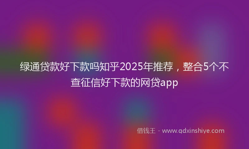 绿通贷款好下款吗知乎2025年推荐，整合5个不查征信好下款的网贷app