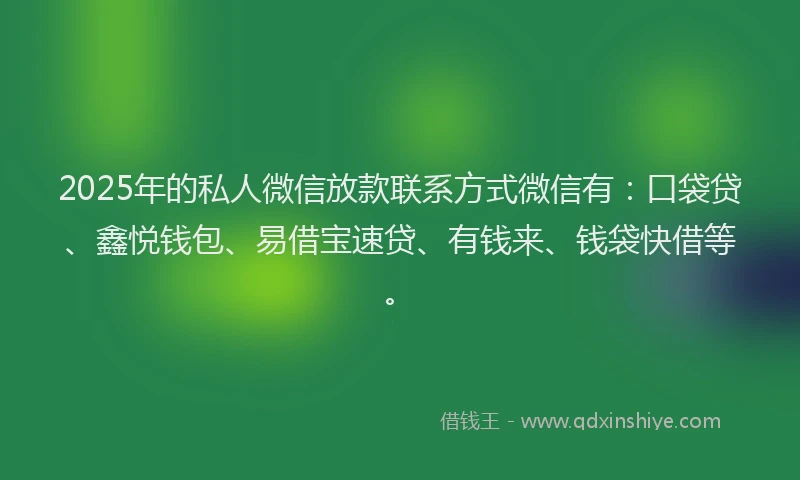 2025年的私人微信放款联系方式微信有：口袋贷、鑫悦钱包、易借宝速贷、有钱来、钱袋快借等。