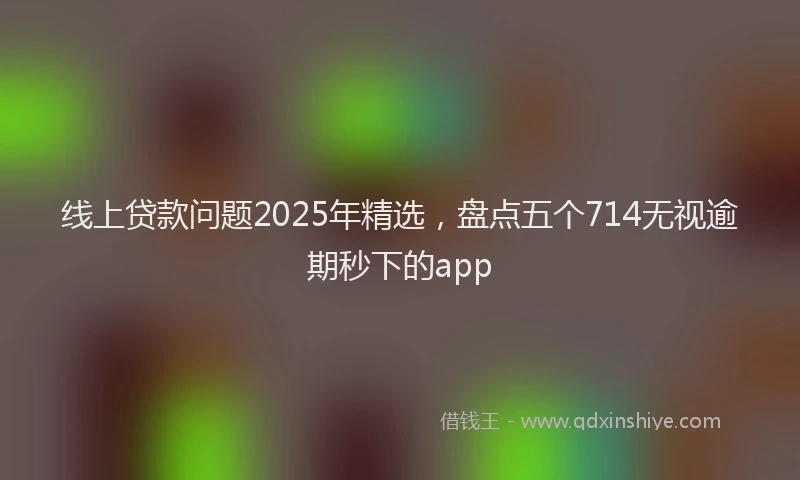线上贷款问题2025年精选，盘点五个714无视逾期秒下的app