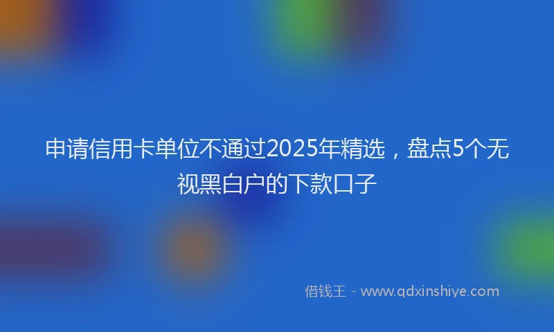申请信用卡单位不通过2025年精选，盘点5个无视黑白户的下款口子
