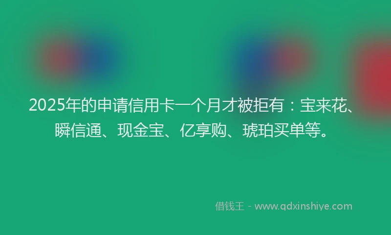 2025年的申请信用卡一个月才被拒有：宝来花、瞬信通、现金宝、亿享购、琥珀买单等。