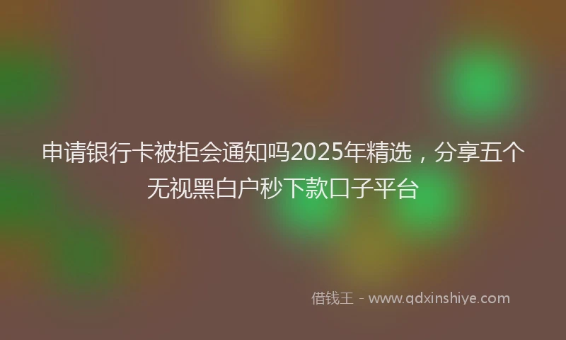 申请银行卡被拒会通知吗2025年精选，分享五个无视黑白户秒下款口子平台