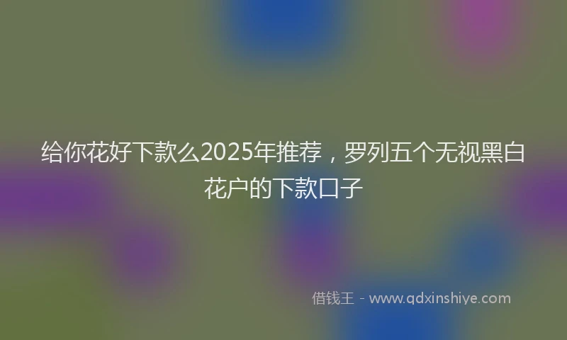 给你花好下款么2025年推荐，罗列五个无视黑白花户的下款口子