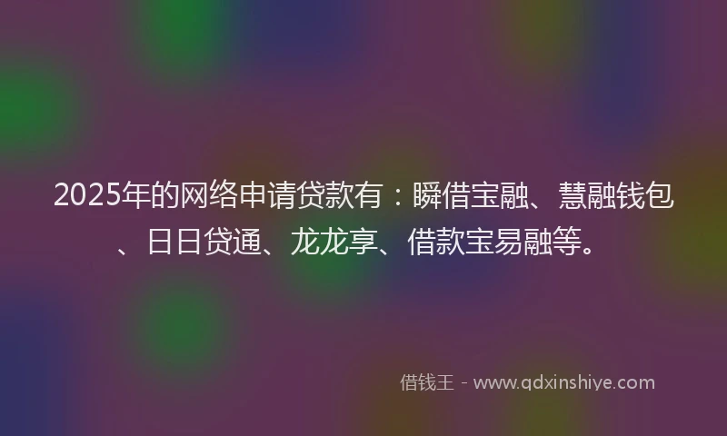2025年的网络申请贷款有：瞬借宝融、慧融钱包、日日贷通、龙龙享、借款宝易融等。